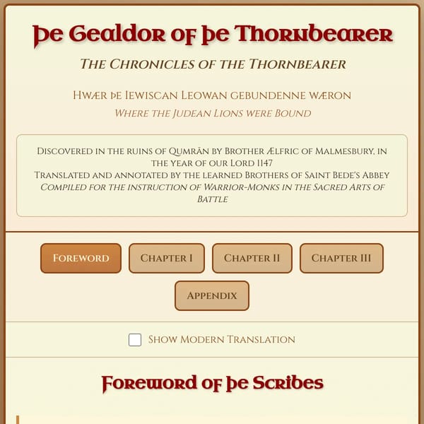 Þe Gealdor of þe Thornbearer The Chronicles of the Thornbearer Hwær þe Iewiscan Leowan gebundenne wǣron  Where the Judean Lions were Bound  Discovered in the ruins of Qumrān by Brother Ælfric of Malmesbury, in the year of our Lord 1147  Translated and annotated by the learned Brothers of Saint Bede's Abbey  Compiled for the instruction of Warrior-Monks in the Sacred Arts of Battle