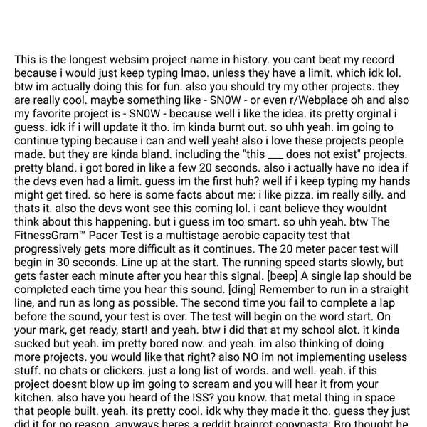 This is the longest websim project name in history. you cant beat my record because i would just keep typing lmao. unless they have a limit. which idk lol. btw im actually doing this for fun. also you should try my other projects. they are really cool. maybe something like - SN0W - or even r/Webplace oh and also my favorite project is - SN0W - because well i like the idea. its pretty orginal i guess. idk if i will update it tho. im kinda burnt out. so uhh yeah. im going to continue typing because i can and well yeah! also i love these projects people made. but they are kinda bland. including the "this ___ does not exist" projects. pretty bland. i got bored in like a few 20 seconds. also i actually have no idea if the devs even had a limit. guess im the first huh? well if i keep typing my hands might get tired. so here is some facts about me: i like pizza. im really silly. and thats it. also the devs wont see this coming lol. i cant believe they wouldnt think about this happening. but i guess im too smart. so uhh yeah. btw The FitnessGram™ Pacer Test is a multistage aerobic capacity test that progressively gets more difficult as it continues. The 20 meter pacer test will begin in 30 seconds. Line up at the start. The running speed starts slowly, but gets faster each minute after you hear this signal. [beep] A single lap should be completed each time you hear this sound. [ding] Remember to run in a straight line, and run as long as possible. The second time you fail to complete a lap before the sound, your test is over. The test will begin on the word start. On your mark, get ready, start! and yeah. btw i did that at my school alot. it kinda sucked but yeah. im pretty bored now. and yeah. im also thinking of doing more projects. you would like that right? also NO im not implementing useless stuff. no chats or clickers. just a long list of words. and well. yeah. if this project doesnt blow up im going to scream and you will hear it from your kitchen. also have you heard of the ISS? you know. that metal thing in space that people built. yeah. its pretty cool. idk why they made it tho. guess they just did it for no reason. anyways heres a reddit brainrot copypasta: Bro thought he could become the next rizz king by doing the uncanny ankha zone dance like a sussy baka in ohio💀dont bro know quandale dingle already did the forgis on the jeep thug shaker banban style with baller💀bro aint ever making it out of oklahoma the ocky way💀 that shit just plain uncanny like skibidi toilet bro💀 bro got negative infinity morbin chill bill pizza tower barbenheimer rizz bro💀bro got that nathaniel b ahh griddy bro💀bro really thought he had that rise of gru grimace shake 1 2 buckle my shoe spiderverse whopper rizz bro💀bro got that canon event baby gronk waffle house monday left me broken ahh drip in ohio bro💀 we aint ever makin it out of ohio with bros goofy ahh dj khaled mr chedda sisyphus toxic gossip train pikmin 4 ahh rizz bro💀 that aint even elephant mario titanic submarine god tier rizz bro💀thats just uncanny like shadow wizard money gang ambatukam twitter x bro💀fr bro💀 like bro lets go golfing in ohio kumalala savesta sbidi toiledt. yeah. im kinda done typing now. and if you beat my record then congrats! idk how you would tho. did you know i actually typed out all of this (except the copypasta and the fitness gram pacer test) ok im done now bye byeeeefdjjkdfjkfdjkfdjkdfjkfdjkfdjkfdjkfdjkfdjkdfjkdfjkdf.